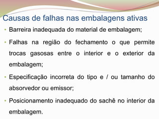 Causas de falhas nas embalagens ativas
• Barreira inadequada do material de embalagem;
• Falhas na região do fechamento o que permite
trocas gasosas entre o interior e o exterior da
embalagem;
• Especificação incorreta do tipo e / ou tamanho do
absorvedor ou emissor;
• Posicionamento inadequado do sachê no interior da
embalagem.
 