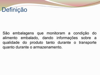 Definição
São embalagens que monitoram a condição do
alimento embalado, dando informações sobre a
qualidade do produto tanto durante o transporte
quanto durante o armazenamento.
 