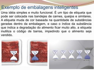 Exemplo de embalagens inteligentes
Uma idéia simples e muito funcional. É um tipo de etiqueta que
pode ser colocada nas bandejas de carnes, queijos e similares.
A etiqueta muda de cor baseada na quantidade de substâncias
geradas dentro da embalagem, e caso o índice da substância
que indica a degradação do alimento ficar muito alto, a etiqueta
inutiliza o código de barras, impedindo que o alimento seja
vendido.
 