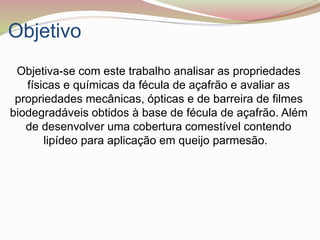 Objetivo
Objetiva-se com este trabalho analisar as propriedades
físicas e químicas da fécula de açafrão e avaliar as
propriedades mecânicas, ópticas e de barreira de filmes
biodegradáveis obtidos à base de fécula de açafrão. Além
de desenvolver uma cobertura comestível contendo
lipídeo para aplicação em queijo parmesão.
 