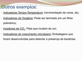 Outros exemplos:
• Indicadores Tempo-Temperatura: movimentação de cores, etc;
• Indicadores de Oxigênio: Pode ser laminado em um filme
polimérico;
• Incadores de CO2: Fitas que mudam de cor;
• Indicadores de crescimento microbiano: Embalagens que
foram desenvolvidas para detectar a presença de bactérias.
 