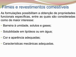 Filmes e revestimentos comestíveis
As formulações possibilitam a obtenção de propriedades
funcionais específicas, entre as quais são consideradas
como de maior interesse:
• Barreira à umidade, solutos e gases;
• Solubilidade em lipídeos ou em água;
• Cor e aparência adequadas;
• Características mecânicas adequadas.
 