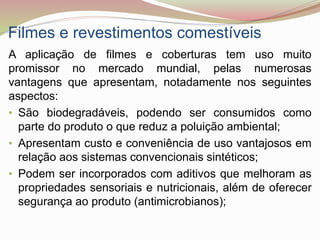 Filmes e revestimentos comestíveis
A aplicação de filmes e coberturas tem uso muito
promissor no mercado mundial, pelas numerosas
vantagens que apresentam, notadamente nos seguintes
aspectos:
• São biodegradáveis, podendo ser consumidos como
parte do produto o que reduz a poluição ambiental;
• Apresentam custo e conveniência de uso vantajosos em
relação aos sistemas convencionais sintéticos;
• Podem ser incorporados com aditivos que melhoram as
propriedades sensoriais e nutricionais, além de oferecer
segurança ao produto (antimicrobianos);
 