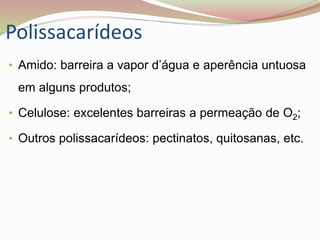 Polissacarídeos
• Amido: barreira a vapor d’água e aperência untuosa
em alguns produtos;
• Celulose: excelentes barreiras a permeação de O2;
• Outros polissacarídeos: pectinatos, quitosanas, etc.
 