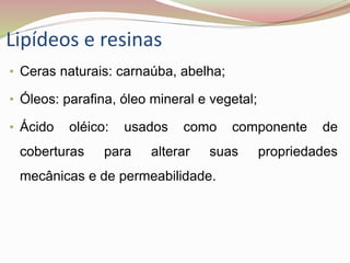 Lipídeos e resinas
• Ceras naturais: carnaúba, abelha;
• Óleos: parafina, óleo mineral e vegetal;
• Ácido oléico: usados como componente de
coberturas para alterar suas propriedades
mecânicas e de permeabilidade.
 