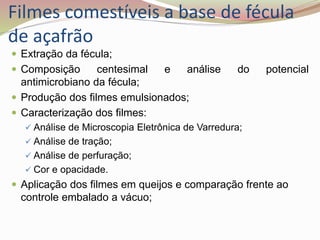 Filmes comestíveis a base de fécula
de açafrão
 Extração da fécula;
 Composição centesimal e análise do potencial
antimicrobiano da fécula;
 Produção dos filmes emulsionados;
 Caracterização dos filmes:
 Análise de Microscopia Eletrônica de Varredura;
 Análise de tração;
 Análise de perfuração;
 Cor e opacidade.
 Aplicação dos filmes em queijos e comparação frente ao
controle embalado a vácuo;
 