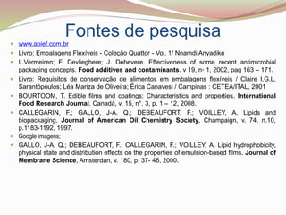 Fontes de pesquisa
 www.abief.com.br
 Livro: Embalagens Flexíveis - Coleção Quattor - Vol. 1/ Nnamdi Anyadike
 L.Vermeiren; F. Devlieghere; J. Debevere. Effectiveness of some recent antimicrobial
packaging concepts. Food additives and contaminants. v 19, n◦ 1, 2002, pag 163 – 171.
 Livro: Requisitos de conservação de alimentos em embalagens flexíveis / Claire I.G.L.
Sarantópoulos; Léa Mariza de Oliveira; Érica Canavesi / Campinas : CETEA/ITAL, 2001
 BOURTOOM, T. Edible films and coatings: Characteristics and properties. International
Food Research Journal. Canadá, v. 15, n°. 3, p. 1 – 12, 2008.
 CALLEGARIN, F.; GALLO, J-A. Q.; DEBEAUFORT, F.; VOILLEY, A. Lipids and
biopackaging. Journal of American Oil Chemistry Society, Champaign, v. 74, n.10,
p.1183-1192, 1997.
 Google imagens;
 GALLO, J-A. Q.; DEBEAUFORT, F.; CALLEGARIN, F.; VOILLEY, A. Lipid hydrophobicity,
physical state and distribution effects on the properties of emulsion-based films. Journal of
Membrane Science, Amsterdan, v. 180, p. 37- 46, 2000.
 