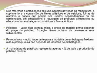  Nos referimos a embalagens flexíveis aquelas advindas da manufatura, o
suprimento e a conversão de filmes plásticos e de celulose, folhas de
alumínio e papéis que podem ser usados, separadamente ou em
combinação, em embalagens e rotulagem de produtos alimentícios ou
não, como em embalagens cosméticas e farmacêuticas.
 Plásticos – vasto filão petroquímico, o preço da matéria-prima depende
do preço do petróleo. Exceção: filmes a base de celulose e seus
subvariantes.
 Petroquímica - muito importante para a indústria de embalagens flexíveis,
mas a petroquímica não depende da indústria de embalagens.
 A manufatura de plásticos representa apenas 4% de toda a produção de
petróleo mundial.
 