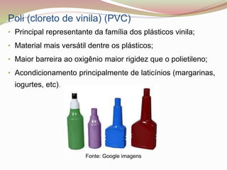 Poli (cloreto de vinila) (PVC)
• Principal representante da família dos plásticos vinila;
• Material mais versátil dentre os plásticos;
• Maior barreira ao oxigênio maior rigidez que o polietileno;
• Acondicionamento principalmente de laticínios (margarinas,
iogurtes, etc).
Fonte: Google imagens
 