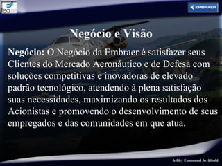 Negócio e Visão
Negócio: O Negócio da Embraer é satisfazer seus
Clientes do Mercado Aeronáutico e de Defesa com
soluções competitivas e inovadoras de elevado
padrão tecnológico, atendendo à plena satisfação
suas necessidades, maximizando os resultados dos
Acionistas e promovendo o desenvolvimento de seus
empregados e das comunidades em que atua.


                                      Ashley Emmanuel Archibald
 