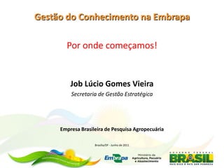 Gestão do Conhecimento na Embrapa

       Por onde começamos!


         Job Lúcio Gomes Vieira
         Secretaria de Gestão Estratégica




     Empresa Brasileira de Pesquisa Agropecuária

                   Brasília/DF - Junho de 2011
 