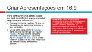 Criar Apresentações em 16:9
Importante: Iniciar sempre com a
definição do tamanho do diapositivo para
a relação altura/largura que pretende
utilizar. Se alterar o tamanho do
diapositivo depois de ter criado alguns
diapositivos, as imagens e outros gráficos
serão redimensionados. O seu aspecto
poderá ficar distorcido.
Para configurar uma apresentação
em ecrã panorâmico, efectue um dos
seguintes procedimentos:
 Comece com este modelo. Elimine os
diapositivos de exemplo e adicione o
seu conteúdo.
 Ou vá para o separador Design e
abra a caixa de diálogo Configurar
Página . Clique na lista pendente
Tamanho Diapositivo e escolha
Apresentação no Ecrã (16:9) (Nota:
também suporta 16:10, uma resolução
de portátil de ecrã panorâmico
comum. )
 