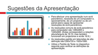Sugestões da Apresentação
 Para efectuar uma apresentação num ecrã
panorâmico, necessita de um computador e,
opcionalmente, de um projector ou de um
painel plano capaz de apresentar
resoluções de ecrã panorâmico.
 As resoluções comuns de ecrã panorâmico
para computador são 1280x800 e
1440x900. (Estas correspondem a relações
altura/largura de 16:10, mas também
funcionam em projectores e ecrãs 16:9.)
 As resoluções padrão em televisões de alta
definição são1280x720 e 1920x1080.
 Utilize o Padrão de Teste no diapositivo
seguinte para verificar as definições da
apresentação.
 