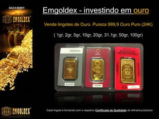 Emgoldex - investindo em ouro
Vende lingotes de Ouro. Pureza 999,9 Ouro Puro (24K)

       ( 1gr, 2gr, 5gr, 10gr, 20gr, 31.1gr, 50gr, 100gr)




 Cada lingote é fornecido com o respetivo Certificado de Qualidade da refinaria produtora
 