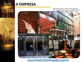 A EMPRESA

ESCRITÓRIO ADMINISTRATIVO EUROPEU

Maximilianstrasse 13 | München | Deutschland
Tel.: +49 (89) 32 496 355 | Fax: +49 (89) 32 496 351

www.CicloPerfeitoEmgoldex.com.br

 