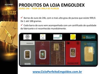 PRODUTOS DA LOJA EMGOLDEX
OURO 24K – TEOR DE 999,9 DE PUREZA

 Barras de ouro de 24k, com o mais alto grau de pureza que existe 999,9.
De 1 até 100 gramas.

 Cada barra de ouro vem acompanhada com um certificado de qualidade
da fabricante e é reconhecido mundialmente.

www.CicloPerfeitoEmgoldex.com.br

 