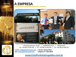 A EMPRESA

ESCRITÓRIO ADMINISTRATIVO EUROPEU

Lerchenauerstrasse, 18 rgb | D-80809 München | Deutschland
Tel.: +49 (89) 32 496 349 | Tel.: +49 (89) 32 496 350 | Fax: +49 (89) 32 496 351
E-mail: info@goldsilvermetals.com | Diretor: Michael Ryss
| Registro nº: HRA 93019
Site: www.goldsilvermetals.com

www.CicloPerfeitoEmgoldex.com.br

 