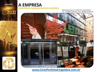 A EMPRESA

ESCRITÓRIO ADMINISTRATIVO EUROPEU

Maximilianstrasse 13 | München | Deutschland
Tel.: +49 (89) 32 496 355 | Fax: +49 (89) 32 496 351

www.CicloPerfeitoEmgoldex.com.br

 