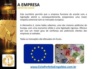 A EMPRESA
ASPECTOS LEGAIS

Este escritório permite que a empresa funcione de acordo com a
legislação alemã e, consequentemente, proporciona uma maior
empatia comercial com os mercados europeus.
A Alemanha é, como todos sabemos, uma das maiores potências da
Europa, com uma economia sólida e uma legislação rigorosa. Oferece
por isso um maior grau de confiança aos potenciais clientes das
empresas aí sediadas.
Todas as transações são efetuadas em Euros.

www.CicloPerfeitoEmgoldex.com.br

 