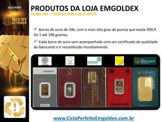 PRODUTOS DA LOJA EMGOLDEX
OURO 24K – TEOR DE 999,9 DE PUREZA

 Barras de ouro de 24k, com o mais alto grau de pureza que existe 999,9.
De 1 até 100 gramas.

 Cada barra de ouro vem acompanhada com um certificado de qualidade
da fabricante e é reconhecido mundialmente.

www.CicloPerfeitoEmgoldex.com.br

 