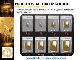 PRODUTOS DA LOJA EMGOLDEX

OURO 24K – TEOR DE 999,9 DE PUREZA
Barras de ouro 24k. Pureza de 999,9. De 1 até 100 gramas da fabricante
ARGOR-HERAEUS.

www.CicloPerfeitoEmgoldex.com.br

 