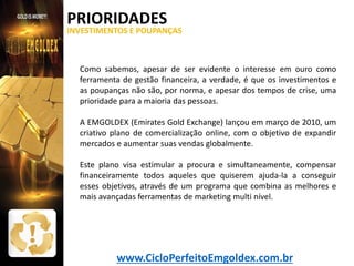 PRIORIDADES

INVESTIMENTOS E POUPANÇAS

Como sabemos, apesar de ser evidente o interesse em ouro como
ferramenta de gestão financeira, a verdade, é que os investimentos e
as poupanças não são, por norma, e apesar dos tempos de crise, uma
prioridade para a maioria das pessoas.
A EMGOLDEX (Emirates Gold Exchange) lançou em março de 2010, um
criativo plano de comercialização online, com o objetivo de expandir
mercados e aumentar suas vendas globalmente.
Este plano visa estimular a procura e simultaneamente, compensar
financeiramente todos aqueles que quiserem ajuda-la a conseguir
esses objetivos, através de um programa que combina as melhores e
mais avançadas ferramentas de marketing multi nível.

www.CicloPerfeitoEmgoldex.com.br

 