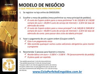 MODELO DE NEGÓCIO
O QUE PRECISO FAZER PARA PARTICIPAR?
1. Se registrar na loja online da EMGOLDEX.
2. Escolher a mesa de pedidos (mesa preliminar ou mesa principal de pedidos).
 O custo do Cupom-ordem para a mesa preliminar¹ é de 150,00 € (€ 130,00
compra de ouro + 20,00 € custo do serviço de Internet) + 3,50 € de taxa de
admissão da conta
 O custo do Cupom-ordem para a mesa principal² é de 540,00 € (500,00 €
compra de ouro + 40,00 € custo do serviço de Internet) + 3,50 € de taxa de
admissão da conta. para passar dois ciclos da tabela principal
3. Fazer o pagamento de um cupom-ordem (Coupon-order³).
 Este é um pagamento único
 Não existirão quaisquer outros custos adicionais obrigatórios para manter
o programa
4. Recomendar 2 pessoas para fazerem o mesmo.
 Recebe bônus em ouro = 3.500 € + 3.500 € - 7% (processamento do pedido)
 O plano pode ser repetido
¹ Seu pedido passará por 1 ciclo da mesa preliminar.
² Seu pedido passará por 2 ciclos da mesa principal.
³ Coupon-order é um meio de pagamento dentro do sistema.
O Cupom-ordem inclui um pré-pagamento para as barras de
ouro para investimento até 100 gramas e um custo de serviço
de Internet.

www.CicloPerfeitoEmgoldex.com.br

 