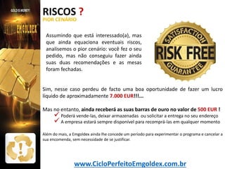 RISCOS ?
PIOR CENÁRIO

Assumindo que está interessado(a), mas
que ainda equaciona eventuais riscos,
analisemos o pior cenário: você fez o seu
pedido, mas não conseguiu fazer ainda
suas duas recomendações e as mesas
foram fechadas.
Sim, nesse caso perdeu de facto uma boa oportunidade de fazer um lucro
líquido de aproximadamente 7.000 EUR!!!...
Mas no entanto, ainda receberá as suas barras de ouro no valor de 500 EUR !

 Poderá vende-las, deixar armazenadas ou solicitar a entrega no seu endereço
 A empresa estará sempre disponível para recomprá-las em qualquer momento

Além do mais, a Emgoldex ainda lhe concede um período para experimentar o programa e cancelar a
sua encomenda, sem necessidade de se justificar.

www.CicloPerfeitoEmgoldex.com.br

 
