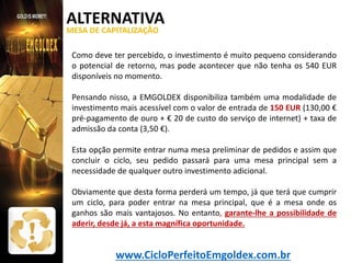 ALTERNATIVA
MESA DE CAPITALIZAÇÃO

Como deve ter percebido, o investimento é muito pequeno considerando
o potencial de retorno, mas pode acontecer que não tenha os 540 EUR
disponíveis no momento.
Pensando nisso, a EMGOLDEX disponibiliza também uma modalidade de
investimento mais acessível com o valor de entrada de 150 EUR (130,00 €
pré-pagamento de ouro + € 20 de custo do serviço de internet) + taxa de
admissão da conta (3,50 €).
Esta opção permite entrar numa mesa preliminar de pedidos e assim que
concluir o ciclo, seu pedido passará para uma mesa principal sem a
necessidade de qualquer outro investimento adicional.
Obviamente que desta forma perderá um tempo, já que terá que cumprir
um ciclo, para poder entrar na mesa principal, que é a mesa onde os
ganhos são mais vantajosos. No entanto, garante-lhe a possibilidade de
aderir, desde já, a esta magnífica oportunidade.

www.CicloPerfeitoEmgoldex.com.br

 
