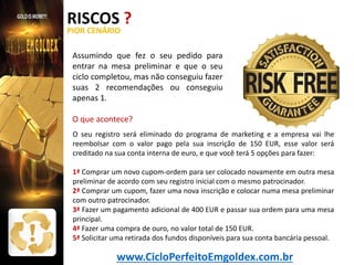 RISCOS ?
PIOR CENÁRIO

Assumindo que fez o seu pedido para
entrar na mesa preliminar e que o seu
ciclo completou, mas não conseguiu fazer
suas 2 recomendações ou conseguiu
apenas 1.
O que acontece?
O seu registro será eliminado do programa de marketing e a empresa vai lhe
reembolsar com o valor pago pela sua inscrição de 150 EUR, esse valor será
creditado na sua conta interna de euro, e que você terá 5 opções para fazer:
1ª Comprar um novo cupom-ordem para ser colocado novamente em outra mesa
preliminar de acordo com seu registro inicial com o mesmo patrocinador.
2ª Comprar um cupom, fazer uma nova inscrição e colocar numa mesa preliminar
com outro patrocinador.
3ª Fazer um pagamento adicional de 400 EUR e passar sua ordem para uma mesa
principal.
4ª Fazer uma compra de ouro, no valor total de 150 EUR.
5ª Solicitar uma retirada dos fundos disponíveis para sua conta bancária pessoal.

www.CicloPerfeitoEmgoldex.com.br

 