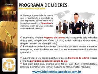 PROGRAMA DE LÍDERES
RENDIMENTOS RESIDUAIS

Como receber

A liderança é premiada de acordo
com a quantidade e qualidade de
seus seguidores, quanto maior for a
linha de descendência (downlines) e
melhores forem os seus resultados,
maior será o seu retorno.

 O primeiro nível do Programa de Líderes inicia-se quando dois indicados

diretos seus, atingem um bônus (1º ciclo) e dois indicados diretos deles,
atingem também um bônus (1º ciclo).
 É necessário ajudar dois clientes convidados por você a obter a primeira
recompensa, e eles também tem que fazer o mesmo com seus dois clientes
convidados.

 A partir daí, o seu pedido qualifica-se para o Programa de Líderes e passa

a ter uma participação nos lucros gerais da loja.
 Isto quer dizer que, quando você fez as suas duas recomendações,
começou a construir uma incrível máquina de remunerações residuais.

www.CicloPerfeitoEmgoldex.com.br

 