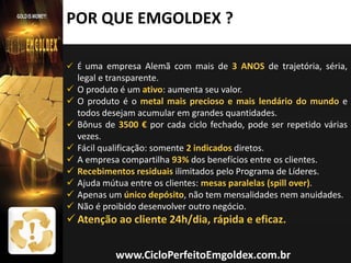 POR QUE EMGOLDEX ?
 É uma empresa Alemã com mais de 3 ANOS de trajetória, séria,











legal e transparente.
O produto é um ativo: aumenta seu valor.
O produto é o metal mais precioso e mais lendário do mundo e
todos desejam acumular em grandes quantidades.
Bônus de 3500 € por cada ciclo fechado, pode ser repetido várias
vezes.
Fácil qualificação: somente 2 indicados diretos.
A empresa compartilha 93% dos benefícios entre os clientes.
Recebimentos residuais ilimitados pelo Programa de Líderes.
Ajuda mútua entre os clientes: mesas paralelas (spill over).
Apenas um único depósito, não tem mensalidades nem anuidades.
Não é proibido desenvolver outro negócio.

 Atenção ao cliente 24h/dia, rápida e eficaz.

www.CicloPerfeitoEmgoldex.com.br

 