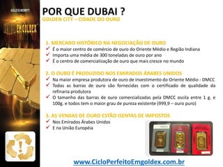 POR QUE DUBAI ?
GOLDEN CITY – CIDADE DO OURO

1. MERCADO HISTÓRICO NA NEGOCIAÇÃO DE OURO

 É o maior centro de comércio de ouro do Oriente Médio e Região Indiana
 Importa uma média de 300 toneladas de ouro por ano
 É o centro de comercialização de ouro que mais cresce no mundo
2. O OURO É PRODUZIDO NOS EMIRADOS ÁRABES UNIDOS

 Na maior empresa produtora de ouro de investimento do Oriente Médio - DMCC
 Todas as barras de ouro são fornecidas com o certificado de qualidade da


refinaria produtora
O tamanho das barras de ouro comercializadas pela DMCC oscila entre 1 g. e
100g. e todos tem o maior grau de pureza existente (999,9 – ouro puro)

3. AS VENDAS DE OURO ESTÃO ISENTAS DE IMPOSTOS

 Nos Emirados Árabes Unidos
 E na União Européia

www.CicloPerfeitoEmgoldex.com.br

 
