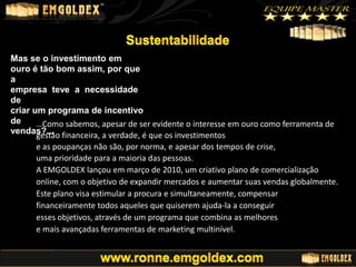 Mas se o investimento em
ouro é tão bom assim, por que
a
empresa teve a necessidade
de
criar um programa de incentivo
de
…Como sabemos, apesar de ser evidente o interesse em ouro como ferramenta de
vendas?... financeira, a verdade, é que os investimentos
gestão
e as poupanças não são, por norma, e apesar dos tempos de crise,
uma prioridade para a maioria das pessoas.
A EMGOLDEX lançou em março de 2010, um criativo plano de comercialização
online, com o objetivo de expandir mercados e aumentar suas vendas globalmente.
Este plano visa estimular a procura e simultaneamente, compensar
financeiramente todos aqueles que quiserem ajuda-la a conseguir
esses objetivos, através de um programa que combina as melhores
e mais avançadas ferramentas de marketing multinível.

 