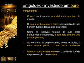 Emgoldex - investindo em ouro
Porquê ouro?
• O ouro será sempre o metal mais precioso do
mundo;
• O ouro é dinheiro real e físico, comercializado pelo
homem durante toda a sua existência;
• Como as reservas naturais de ouro estão
gradualmente esgotadas, o ouro terá sempre uma
grande procura;
• Ao contrário de papel-moeda, ações e títulos, o
ouro nunca perde o seu valor intrínseco.
• Nenhum outro investimento tem o poder de riqueza
de preservação como o ouro.
 