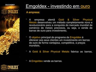 Emgoldex - investindo em ouro
 A empresa alemã Gold & Silver Physical
Metals desenvolveu um método completamente novo e
revolucionário para a conquista do mercado mundial de
comércio de metais preciosos, ou seja, a venda de
barras de ouro para investimento,
 O objetivo principal do programa da Emgoldex é
oferecer aos seus clientes um investimento em barras
de ouro de forma vantajosa, competitiva, a preços
mundiais,
 A Gold & Silver Physical Metals fabrica as barras,
 A Emgoldex vende as barras.
A empresa:
 