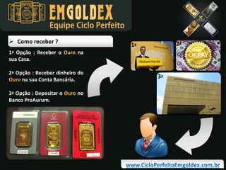 Equipe Ciclo Perfeito
 Como receber ?
1ª Opção : Receber o Ouro na
sua Casa.
2ª Opção : Receber dinheiro do
Ouro na sua Conta Bancária.

2ª

1ª

3ª

3ª Opção : Depositar o Ouro no
Banco ProAurum.

www.CicloPerfeitoEmgoldex.com.br

 