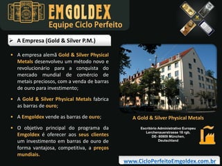 Equipe Ciclo Perfeito
 A Empresa (Gold & Silver P.M.)
• A empresa alemã Gold & Silver Physical
Metals desenvolveu um método novo e
revolucionário para a conquista do
mercado mundial de comércio de
metais preciosos, com a venda de barras
de ouro para investimento;
• A Gold & Silver Physical Metals fabrica
as barras de ouro;
• A Emgoldex vende as barras de ouro;
• O objetivo principal do programa da
Emgoldex é oferecer aos seus clientes
um investimento em barras de ouro de
forma vantajosa, competitiva, a preços
mundiais.

A Gold & Silver Physical Metals
Escritório Administrativo Europeu
Lerchenauerstrasse 18 rgb,
DE- 80809 München,
Deutschland

www.CicloPerfeitoEmgoldex.com.br

 