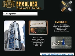 Equipe Ciclo Perfeito
 A Emgoldex

EMGOLDEX
Empresa EMGOLDEX Ltd
Número de registo IC/2681/10
Registada no Dubai.
Emirato Dubai
Emiratos Árabes Unidos

Direção Jurídica
Sheikh Zaued Road,
Jumairah Lake Towers,
Indigo Tower, 704
P.O. Box 340531
Dubai, UAE

www.CicloPerfeitoEmgoldex.com.br

 