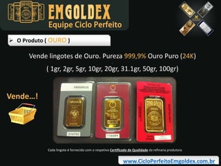 Equipe Ciclo Perfeito
 O Produto ( OURO )

Vende lingotes de Ouro. Pureza 999,9% Ouro Puro (24K)
.

( 1gr, 2gr, 5gr, 10gr, 20gr, 31.1gr, 50gr, 100gr)

Vende…!

Cada lingote é fornecido com o respetivo Certificado de Qualidade da refinaria produtora

www.CicloPerfeitoEmgoldex.com.br

 