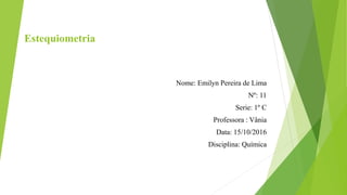 Estequiometria
Nome: Emilyn Pereira de Lima
Nº: 11
Serie: 1º C
Professora : Vânia
Data: 15/10/2016
Disciplina: Química
 