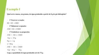 Exemplo I
Qual será a massa, em gramas, de água produzida a partir de 8 g de gás hidrogênio?
• 1° Escrever a reação:
H2 + O2 → H2O
• 2° Balancear a equação:
2 H2 + O2→ 2 H2O
• 3° Estabelecer as proporções
2 H2 + O2→ 2 H2O
4 g ---- 32 g
8 g ---- x g
x = 64 g
2 H2 + O2→ 2 H2O
8 g+ 64 g = 72 g
Logo, a quantidade de água produzida será de 72 g.
 