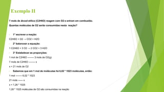 Exemplo II
7 mols de álcool etílico (C2H6O) reagem com O2 e entram em combustão.
Quantas moléculas de O2 serão consumidas nesta reação?
• 1° escrever a reação:
C2H6O + O2 → CO2 + H2O
• 2° balancear a equação:
1 C2H6O + 3 O2 → 2 CO2 + 3 H2O
• 3° Estabelecer as proporções:
1 mol de C2H6O -------- 3 mols de O2(g)
7 mols de C2H6O -------- x
x = 21 mols de O2
• Sabemos que em 1 mol de moléculas há 6,02 * 1023 moléculas, então:
1 mol -------- 6,02 * 1023
21 mols ------ x
x = 1,26 * 1025
1,26 * 1025 moléculas de O2 são consumidas na reação
 
