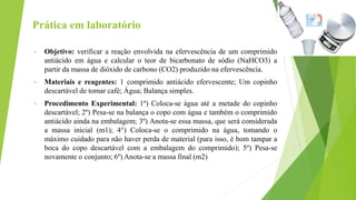 Prática em laboratório
• Objetivo: verificar a reação envolvida na efervescência de um comprimido
antiácido em água e calcular o teor de bicarbonato de sódio (NaHCO3) a
partir da massa de dióxido de carbono (CO2) produzido na efervescência.
• Materiais e reagentes: 1 comprimido antiácido efervescente; Um copinho
descartável de tomar café; Água; Balança simples.
• Procedimento Experimental: 1º) Coloca-se água até a metade do copinho
descartável; 2º) Pesa-se na balança o copo com água e também o comprimido
antiácido ainda na embalagem; 3º) Anota-se essa massa, que será considerada
a massa inicial (m1); 4°) Coloca-se o comprimido na água, tomando o
máximo cuidado para não haver perda de material (para isso, é bom tampar a
boca do copo descartável com a embalagem do comprimido); 5º) Pesa-se
novamente o conjunto; 6º) Anota-se a massa final (m2)
 