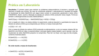 Prática em Laboratório
• Resultados: O primeiro passo para resolver os problemas estequiométricos é escrever a equação que
descreve a reação que ocorreu. No caso do comprimido antiácido, a efervescência é resultado da reação
do bicarbonato de sódio (NaHCO3) com algum ácido contido no comprimido, geralmente o ácido cítrico
(H3C6H5O7). Assim, ocorre a liberação do dióxido de carbono (CO2) produzido nessa reação. Forma-se
também o dihidrogenocitrato de sódio (NaH2C6H5O7):
• NaHCO3(aq) + H3C6H5O7(aq) → NaH2C6H5O7(aq) + H2O(l) + CO2(g)
• Com a reação em mãos e os dados obtidos no experimento, pode-se descobrir a quantidade de massa do
dióxido de carbono (CO2) que se desprendeu por diminuir a massa inicial pela final:
• m (CO2) = m1 - m2
• Com a massa de dióxido de carbono (CO2) produzido na efervescência, e com as massas molares (M) de
NaHCO3 e de CO2 em mãos, é possível atingir o principal objetivo desse trabalho, que é calcular o teor de
bicarbonato de sódio (NaHCO3) presente no comprimido. Para tal é só fazer uma regra de três simples,
conforme mostrada abaixo:
• M (NaHCO3) -------- M (CO2)
• M (NaHCO3) -------- m (CO2)
• De onde resulta a massa do bicarbonato:
• m (NaHCO3) = m(CO2). M (NaHCO3)
• M (CO2).
 