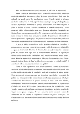 Mas, esse deveria ter sido o destino inexorável de toda a luta do povo russo?
        Desde a revolução derrotada de 1905, a idéia do soviete como célula nuclear da
construção ascendente da nova sociedade já era de conhecimento e fazia parte da
realidade de grande parte dos trabalhadores russos. Quando eclodiu a primeira
revolução, em fevereiro de 1917, a população russa abraçou o slogan “todo poder aos
sovietes” e participou ativamente da agitação revolucionária. Nos meses de junho e
julho, as palavras de ordem “terra aos camponeses” e “fábrica aos operários” foram
postas em prática pela população russa sob a forma de ação direta. Nas cidades, as
fábricas foram ocupadas pelos operários. No campo, a expropriação dos proprietários
rurais ocorreu de forma direta com grupos armados de camponeses enfrentando as
milícias particulares. A participação dos grupos de anarquistas organizados por Nestor
Makhno em defesa da revolução foi fundamental para seu sucesso em terras ucranianas.
        A ação, a prática, sobrepujou a teoria. A onda revolucionária, espontânea e
popular, ocorreu num curto espaço de tempo, desde o início do processo revolucionário
e seguiu-se até a tomada definitiva do Kremlin. Essa consciência de classe e de seu
poder não ocorreu num lugar onde o desenvolvimento industrial e a organização
sindical estava mais avançada, como previa Marx. Ocorreu na atrasada Rússia agrária,
numa população secularmente submetida ao tirânico regime dos czares. Para Emma,
esses são sinais evidentes da clara “aptidão do povo russo para a revolução social”. E
quais teriam sido as causas que permitiram essa aptidão?
        Antes de tudo, a população russa estava acostumada a ondas revolucionárias
anteriores, encontrava-se presente na sociedade um sentimento forte contra o czar, uma
revolta contida, característica de populações ainda sob o domínio do antigo regime.
Como a monarquia permaneceu quase que absolutista, a população e o exercício da
política não foram corrompidos nem sofreram as influências enganosas da “ideologia
das liberdades democráticas e do governo a serviço do povo”. Com essas palavras,
Emma procura mostrar que os regimes constitucionalistas resultantes da expansão das
revoluções no século XIX serviram como amortecedores das reivindicações e das
vontades populares mais autênticas e praticamente impediram a revolução socialista de
vingar nesses países europeus. A essa corrupção social-democrata dentro do
capitalismo, ela deu o nome de “espertezas destrutivas da pseudo-civilização”. Na
Rússia czarista não. A população tiranicamente explorada conservou o sentido primitivo
da justiça.
 