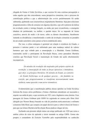 chegada de Emma à União Soviética, o que ocorreu foi uma contínua perseguição a
todos aqueles que não concordaram, numa perspectiva comunista, com o processo de
centralização política a que a administração dos soviets paulatinamente foi sendo
submetida, quebrando suas características originalmente libertárias. Seja para solucionar
pragmaticamente a falta de consenso em algumas decisões, seja sob o pretexto de defesa
da revolução contra o inimigo burguês, ou ainda, por puro revanchismo, a emergente
ditadura do proletariado, ou melhor, o partido único, foi se impondo de forma
coercitiva, através do medo e do terror, sobre os demais discordantes, literalmente
matando as dissidências e transformando o sonho da revolução comunista no pesadelo
de um estado autoritário como jamais se havia estabelecido antes.
       Por isso, a crítica anárquica é germinal em relação à existência do Estado, o
primeiro e máximo poder a ser enfrentado para uma mudança radical de valores
humanos que seja voltada para a emancipação e a liberdade. Emma Goldman,
testemunha ocular e participante da Revolução Russa, como pensadora libertária
concluiu que Revolução Social e manutenção do Estado são ações absolutamente
incompatíveis.


              Os métodos da revolução são inspirados pelo próprio espírito da
       revolução: a emancipação de todas as forças opressivas e limitadoras,
       quer dizer, os princípios libertários. Os métodos do Estado, ao contrário
       – do Estado bolchevique ou de qualquer governo – são fundados na
       coerção, que progressivamente se transforma necessariamente numa
       violência, numa opressão e num terror sistemáticos.


       Evidentemente que a manifestação pública dessas opiniões na União Soviética
leninista lhe trouxe sérios problemas e Emma e Berkman entenderam ser necessária e
urgente sua saída do país, o que ocorreria em 1921 com a Inglaterra como destino. Essa
passagem de Emma Goldman pela URSS foi registrada no cinema pelo filme Reds
(dirigido por Warren Beaty) baseado na vida do jornalista norte-americano e militante
comunista John Reed, que cumpriu um papel decisivo para a sobrevivência de Emma e
para que sua leitura libertária da Revolução Russa pudesse chegar até nós.
       Fechando esta presente edição temos um artigo publicado em 1938 que coroa a
análise crítica do reino de opressão e terror montado na antiga URSS. Emma não
poupou o comandante do Exército Vermelho pela responsabilidade no conhecido
 