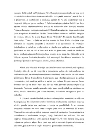massacre de Kronstadt na Ucrânia em 1921. Os marinheiros amotinados na base naval
do mar Báltico defendiam o lema revolucionário “todo poder ao soviet”, pois de fato lá
o praticavam. A insubmissão à autoridade central do PC era insuportável para a
burocracia dirigente que se instalava. O Exército soviético, criado e dirigido por Leon
Trotski, sufocou a rebelião matando mais de mil marinheiros sob a acusação de serem
“pequeno-burgueses contra-revolucionários”. O recado era claro, eis o que aconteceria a
quem se opusesse à vontade do Partido. Emma ainda se encontrava na URSS na época
do ocorrido, fato que foi a gota d’água de sua “desilusão”. Na ocasião da publicação
desse artigo, Trotski, exilado no México, amante de Frida Khalo, circulava pelos
ambientes de esquerda criticando o stalinismo e os descaminhos da revolução,
intitulando-se o verdadeiro revolucionário e criando uma legião de novos seguidores
persistentes até hoje em dia: os trotskistas. Com sua pena ácida, Emma fez lembrá-los
de que seu líder agia como lobo em pele de cordeiro e que entre ele e Stalin não havia
diferença alguma. Por ironia do destino, dois anos depois Trotski seria assassinado. Se
por traição política ou por vingança amorosa, nunca saberemos.


       Assim, esta coletânea de artigos de Emma Goldman vem mostrar para o público
brasileiro além da sua já conhecida e intransigente defesa do individualismo, da
unicidade de cada ser humano como elemento constitutivo da sociedade, um lado menos
conhecido: a defesa de uma forma de anarquismo que é também comunista e a crítica
contundente a dois modelos políticos e sociais que, embora diferentes em sua forma,
foram no caso de um deles e ainda é na caso do outro, parecidos em seus objetivos de
dominação. Ambos os modelos acabados pelos quais a modernidade se manifestou no
século passado tornaram-se, por razões diferentes, sufocadores da expressão plena do
indivíduo.
       A crítica da pseudo liberdade da democracia capitalista americana e a crítica da
falsa igualdade do comunismo soviético mostra-se absolutamente atual neste início de
século, quando parece que perdemos a crença na possibilidade de se construir
sociedades baseadas em vidas livres e dignas para todos os habitantes do planeta.
Alguns dirão, mera utopia, pois a ordem da natureza é hierárquica. Emma retrucaria, a
emancipação é insubmissão, anarquia, desejo inalienável do indivíduo. Um dos
impérios desmascarado nos textos acima já desapareceu. O outro, persiste forte, quase
onipresente, pairando sobre a Terra como uma polícia planetária disposta a intimidar os
desviantes, pois é através da força e da coerção que as ordens são mantidas.
 