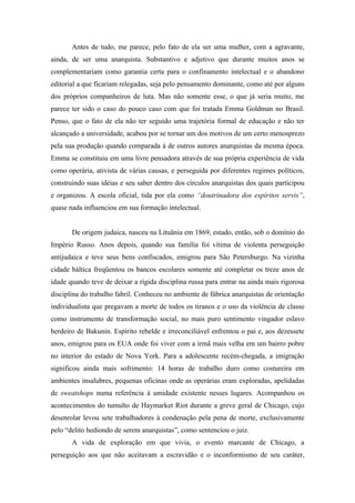 Antes de tudo, me parece, pelo fato de ela ser uma mulher, com a agravante,
ainda, de ser uma anarquista. Substantivo e adjetivo que durante muitos anos se
complementariam como garantia certa para o confinamento intelectual e o abandono
editorial a que ficariam relegadas, seja pelo pensamento dominante, como até por alguns
dos próprios companheiros de luta. Mas não somente esse, o que já seria muito, me
parece ter sido o caso do pouco caso com que foi tratada Emma Goldman no Brasil.
Penso, que o fato de ela não ter seguido uma trajetória formal de educação e não ter
alcançado a universidade, acabou por se tornar um dos motivos de um certo menosprezo
pela sua produção quando comparada à de outros autores anarquistas da mesma época.
Emma se constituiu em uma livre pensadora através de sua própria experiência de vida
como operária, ativista de várias causas, e perseguida por diferentes regimes políticos,
construindo suas idéias e seu saber dentro dos círculos anarquistas dos quais participou
e organizou. A escola oficial, tida por ela como “doutrinadora dos espíritos servis”,
quase nada influenciou em sua formação intelectual.


       De origem judaica, nasceu na Lituânia em 1869, estado, então, sob o domínio do
Império Russo. Anos depois, quando sua família foi vítima de violenta perseguição
antijudaica e teve seus bens confiscados, emigrou para São Petersburgo. Na vizinha
cidade báltica freqüentou os bancos escolares somente até completar os treze anos de
idade quando teve de deixar a rígida disciplina russa para entrar na ainda mais rigorosa
disciplina do trabalho fabril. Conheceu no ambiente de fábrica anarquistas de orientação
individualista que pregavam a morte de todos os tiranos e o uso da violência de classe
como instrumento de transformação social, no mais puro sentimento vingador eslavo
herdeiro de Bakunin. Espírito rebelde e irreconciliável enfrentou o pai e, aos dezessete
anos, emigrou para os EUA onde foi viver com a irmã mais velha em um bairro pobre
no interior do estado de Nova York. Para a adolescente recém-chegada, a imigração
significou ainda mais sofrimento: 14 horas de trabalho duro como costureira em
ambientes insalubres, pequenas oficinas onde as operárias eram exploradas, apelidadas
de sweatshops numa referência à umidade existente nesses lugares. Acompanhou os
acontecimentos do tumulto de Haymarket Riot durante a greve geral de Chicago, cujo
desenrolar levou sete trabalhadores à condenação pela pena de morte, exclusivamente
pelo “delito hediondo de serem anarquistas”, como sentenciou o juiz.
       A vida de exploração em que vivia, o evento marcante de Chicago, a
perseguição aos que não aceitavam a escravidão e o inconformismo de seu caráter,
 