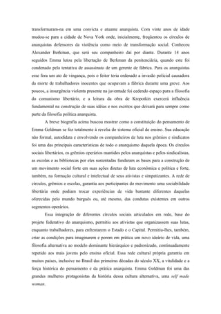transformaram-na em uma convicta e atuante anarquista. Com vinte anos de idade
mudou-se para a cidade de Nova York onde, inicialmente, freqüentou os círculos de
anarquistas defensores da violência como meio de transformação social. Conheceu
Alexander Berkman, que será seu companheiro daí por diante. Durante 14 anos
seguidos Emma lutou pela libertação de Berkman da penitenciária, quando este foi
condenado pela tentativa de assassinato de um gerente de fábrica. Para os anarquistas
esse fora um ato de vingança, pois o feitor teria ordenado a invasão policial causadora
da morte de trabalhadores inocentes que ocupavam a fábrica durante uma greve. Aos
poucos, a insurgência violenta presente na juventude foi cedendo espaço para a filosofia
do comunismo libertário, e a leitura da obra de Kropotkin exercerá influência
fundamental na construção de suas idéias e nos escritos que deixará para sempre como
parte da filosofia política anarquista.
       A breve biografia acima buscou mostrar como a constituição do pensamento de
Emma Goldman se fez totalmente à revelia do sistema oficial de ensino. Sua educação
não formal, autodidata e envolvendo os companheiros de luta nos grêmios e sindicatos
foi uma das principais características de todo o anarquismo daquela época. Os círculos
sociais libertários, os grêmios operários mantidos pelos anarquistas e pelos sindicalistas,
as escolas e as bibliotecas por eles sustentadas fundaram as bases para a construção de
um movimento social forte em suas ações diretas de luta econômica e política e forte,
também, na formação cultural e intelectual de seus ativistas e simpatizantes. A rede de
círculos, grêmios e escolas, garantia aos participantes do movimento uma sociabilidade
libertária onde podiam trocar experiências de vida bastante diferentes daquelas
oferecidas pelo mundo burguês ou, até mesmo, das condutas existentes em outros
segmentos operários.
       Essa integração de diferentes círculos sociais articulados em rede, base do
projeto federativo do anarquismo, permitiu aos ativistas que organizassem suas lutas,
enquanto trabalhadores, para enfrentarem o Estado e o Capital. Permitiu-lhes, também,
criar as condições para imaginarem e porem em prática um novo ideário de vida, uma
filosofia alternativa ao modelo dominante hierárquico e padronizado, continuadamente
repetido aos mais jovens pelo ensino oficial. Essa rede cultural própria garantiu em
muitos países, inclusive no Brasil das primeiras décadas do século XX, a vitalidade e a
força histórica do pensamento e da prática anarquista. Emma Goldman foi uma das
grandes mulheres protagonistas da história dessa cultura alternativa, uma self made
woman.
 